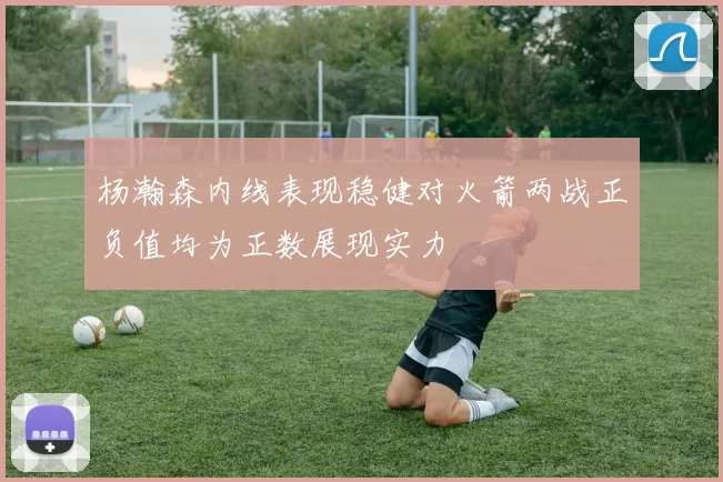 杨瀚森内线表现稳健对火箭两战正负值均为正数展现实力