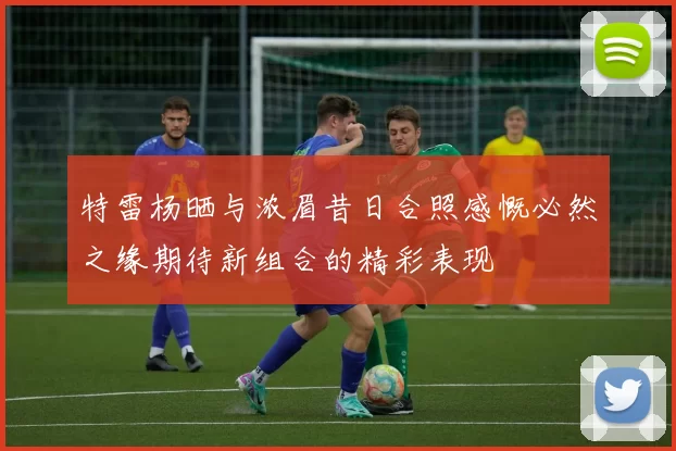 特雷杨晒与浓眉昔日合照感慨必然之缘期待新组合的精彩表现