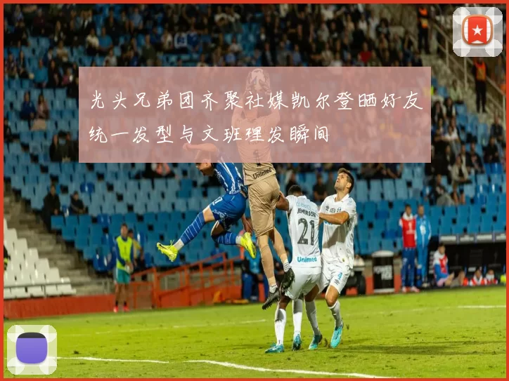 光头兄弟团齐聚社媒凯尔登晒好友统一发型与文班理发瞬间