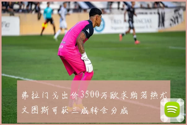 弗拉门戈出价3500万欧求购若热尤文图斯可获三成转会分成