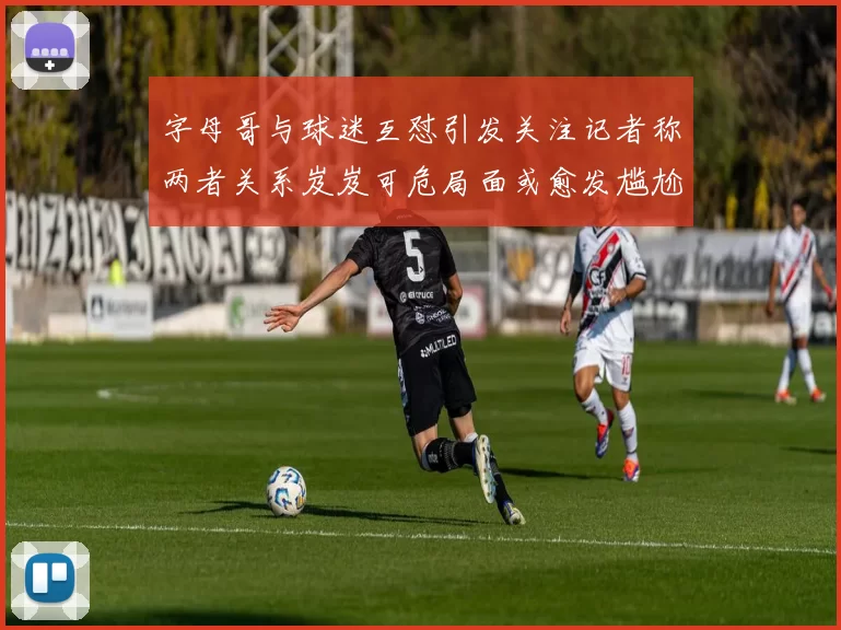 字母哥与球迷互怼引发关注记者称两者关系岌岌可危局面或愈发尴尬