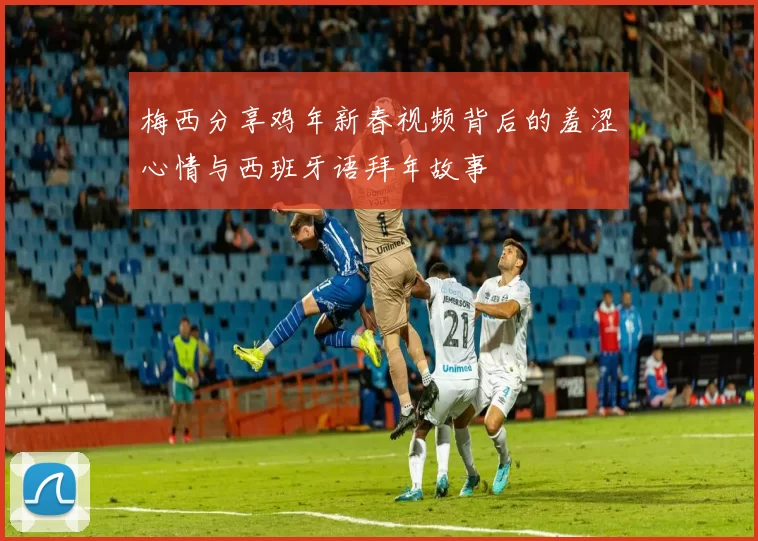 梅西分享鸡年新春视频背后的羞涩心情与西班牙语拜年故事