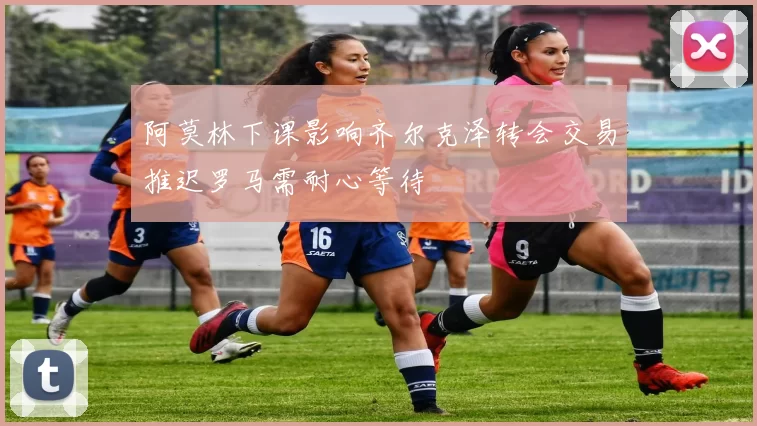 阿莫林下课影响齐尔克泽转会交易推迟罗马需耐心等待