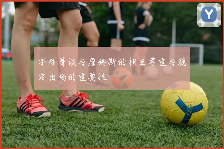 字母哥谈与詹姆斯的相互尊重与稳定出场的重要性