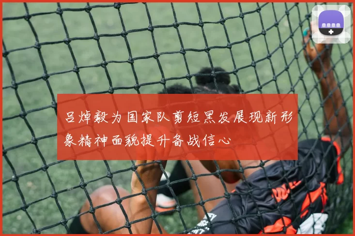 吕焯毅为国家队剪短黑发展现新形象精神面貌提升备战信心